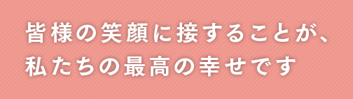 皆様の笑顔に接することが、私たちの最高の幸せです